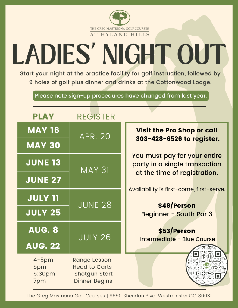 Ladies Night Out is back for 2024! 

Start your night at the practice facility for golf instruction, followed by 9 holes of golf plus dinner and drinks at the Cottonwood Lodge.

$48/person Beginner South Par 3
$53/person Intermediate Blue Course

Visit the Pro Shop or call 303-428-6526 to register. You must pay for your entire party in a single transaction at the time of registration.

Play Dates:
May 16 (Registration opens Apr. 20)
May 30 (Registration opens Apr. 20)
June 13 (Registration opens May 31)
June 27 (Registration opens May 31)
July 11 (Registration opens June 28)
July 25 (Registration opens June 28)
August 8 (Registration opens July 26)
August 22 (Registration opens July 26)

4-5pm Range Lesson
5pm Head to Carts
5:30pm Shotgun Start
7pm Dinner Begins