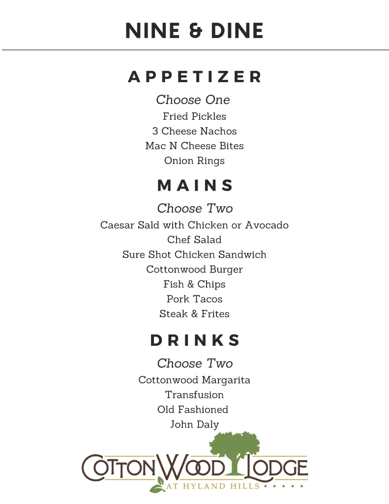 Nine & Dine Menu. Choose One Appetizer: Fried Pickles, 3 Cheese Nachos, Mac N Cheese Bites, or Onion Rings. Choose Two Mains: Ceasar Salad with Chicken or Avocado, Chef Salad, Sure Shot Chicken Sandwich, Cottonwood Burger, Fish & Chips, Pork Tacos, or Steak & Frites. Choose Two Drinks: Cottonwood Margarita, Transfusion, Old Fashioned, or John Daly.